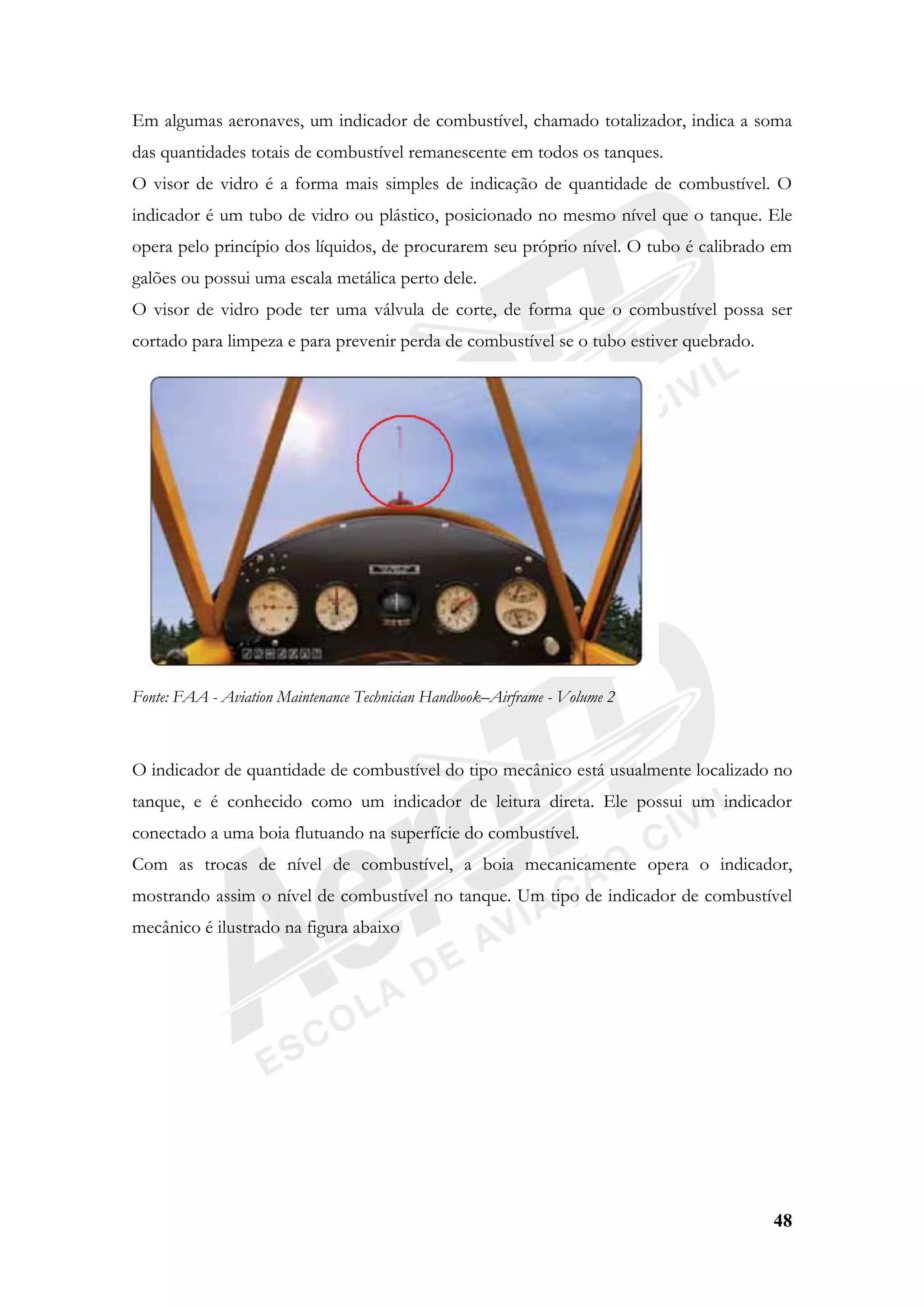 48
Em algumas aeronaves, um indicador de combustível, chamado totalizador, indica a soma
das quantidades totais de combustível remanescente em todos os tanques.
O visor de vidro é a forma mais simples de indicação de quantidade de combustível. O
indicador é um tubo de vidro ou plástico, posicionado no mesmo nível que o tanque. Ele
opera pelo princípio dos líquidos, de procurarem seu próprio nível. O tubo é calibrado em
galões ou possui uma escala metálica perto dele.
O visor de vidro pode ter uma válvula de corte, de forma que o combustível possa ser
cortado para limpeza e para prevenir perda de combustível se o tubo estiver quebrado.
Fonte: FAA - Aviation Maintenance Technician Handbook–Airframe - Volume 2
O indicador de quantidade de combustível do tipo mecânico está usualmente localizado no
tanque, e é conhecido como um indicador de leitura direta. Ele possui um indicador
conectado a uma boia flutuando na superfície do combustível.
Com as trocas de nível de combustível, a boia mecanicamente opera o indicador,
mostrando assim o nível de combustível no tanque. Um tipo de indicador de combustível
mecânico é ilustrado na figura abaixo
 