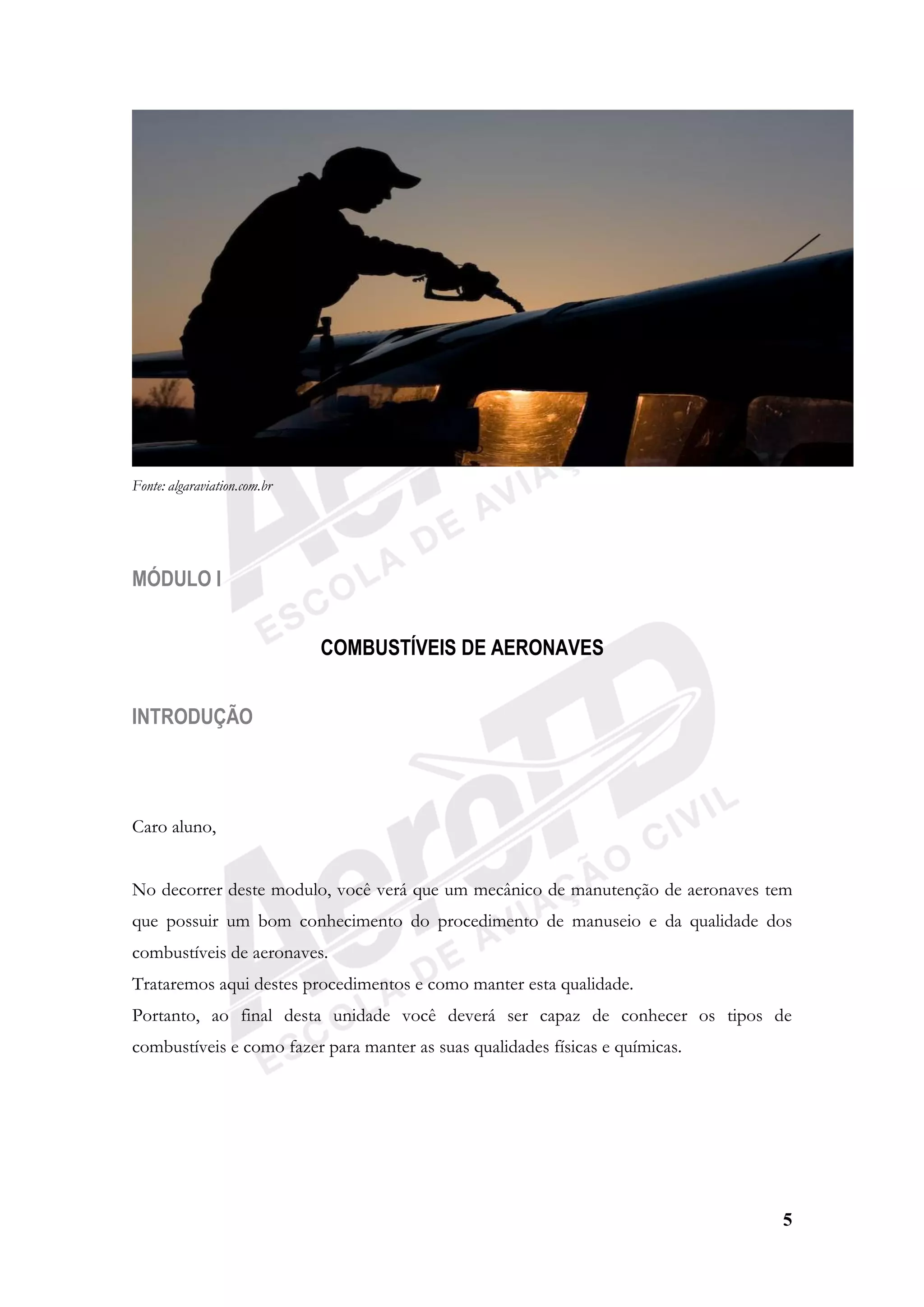 5
Fonte: algaraviation.com.br
MÓDULO I
COMBUSTÍVEIS DE AERONAVES
INTRODUÇÃO
Caro aluno,
No decorrer deste modulo, você verá que um mecânico de manutenção de aeronaves tem
que possuir um bom conhecimento do procedimento de manuseio e da qualidade dos
combustíveis de aeronaves.
Trataremos aqui destes procedimentos e como manter esta qualidade.
Portanto, ao final desta unidade você deverá ser capaz de conhecer os tipos de
combustíveis e como fazer para manter as suas qualidades físicas e químicas.
 