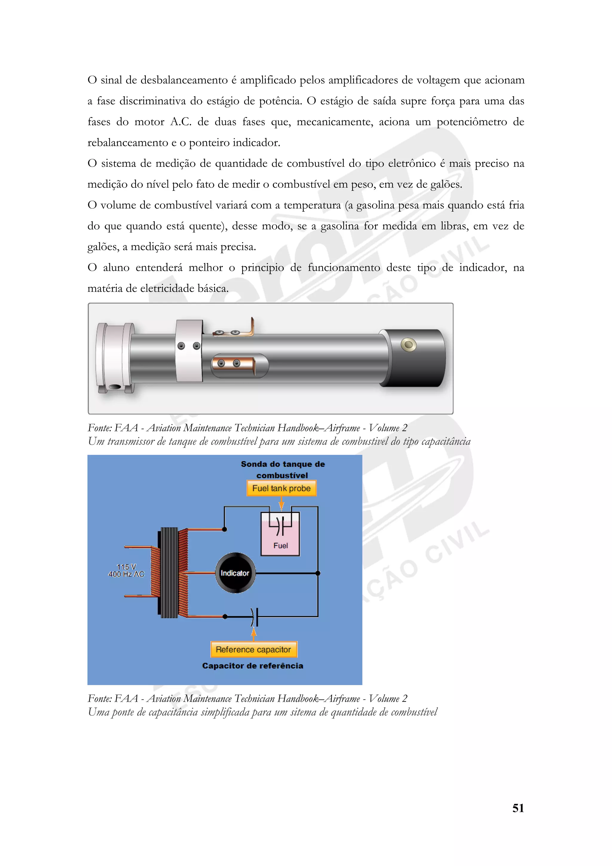 51
O sinal de desbalanceamento é amplificado pelos amplificadores de voltagem que acionam
a fase discriminativa do estágio de potência. O estágio de saída supre força para uma das
fases do motor A.C. de duas fases que, mecanicamente, aciona um potenciômetro de
rebalanceamento e o ponteiro indicador.
O sistema de medição de quantidade de combustível do tipo eletrônico é mais preciso na
medição do nível pelo fato de medir o combustível em peso, em vez de galões.
O volume de combustível variará com a temperatura (a gasolina pesa mais quando está fria
do que quando está quente), desse modo, se a gasolina for medida em libras, em vez de
galões, a medição será mais precisa.
O aluno entenderá melhor o principio de funcionamento deste tipo de indicador, na
matéria de eletricidade básica.
Fonte: FAA - Aviation Maintenance Technician Handbook–Airframe - Volume 2
Um transmissor de tanque de combustível para um sistema de combustivel do tipo capacitância
Fonte: FAA - Aviation Maintenance Technician Handbook–Airframe - Volume 2
Uma ponte de capacitância simplificada para um sitema de quantidade de combustível
 