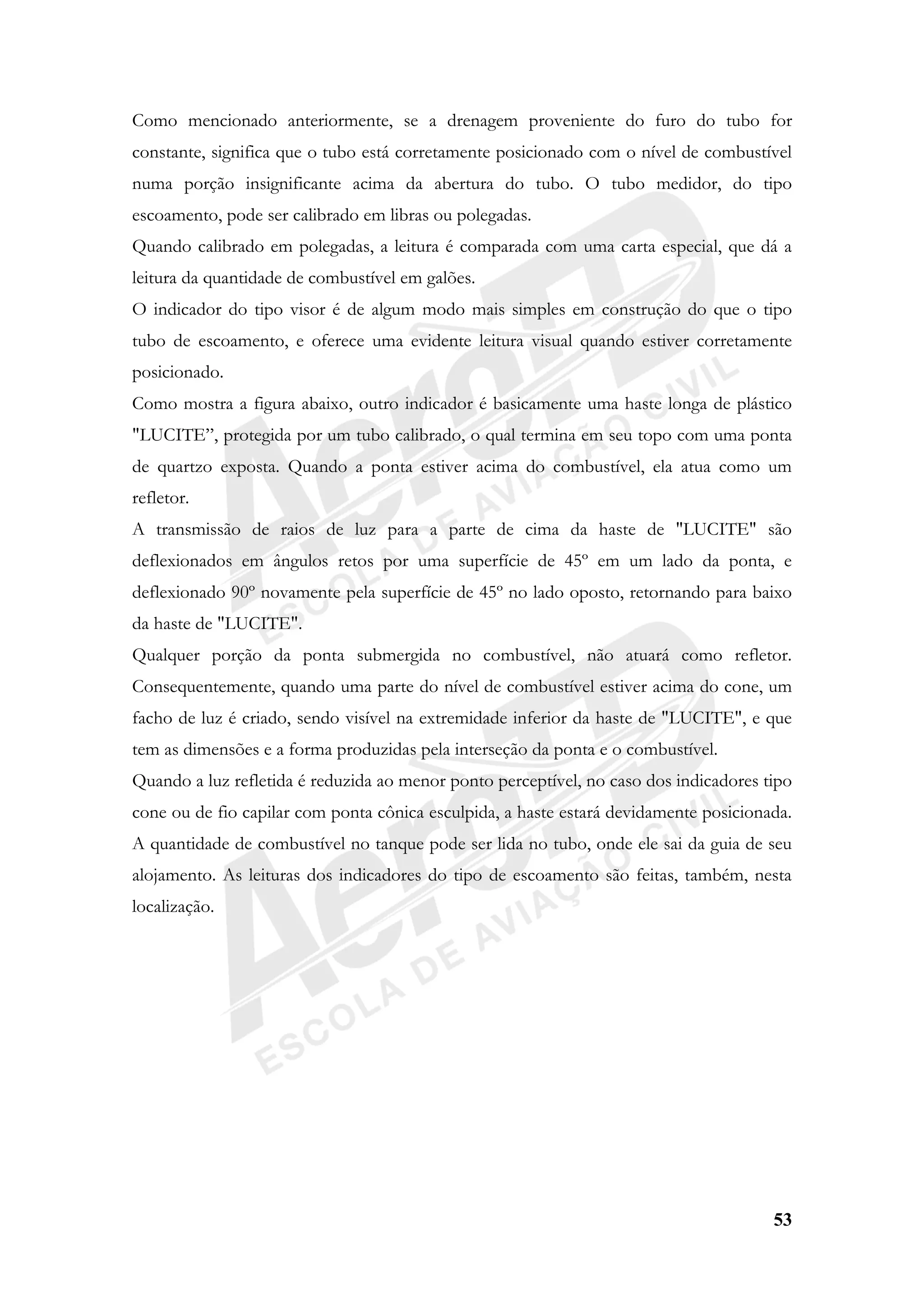 53
Como mencionado anteriormente, se a drenagem proveniente do furo do tubo for
constante, significa que o tubo está corretamente posicionado com o nível de combustível
numa porção insignificante acima da abertura do tubo. O tubo medidor, do tipo
escoamento, pode ser calibrado em libras ou polegadas.
Quando calibrado em polegadas, a leitura é comparada com uma carta especial, que dá a
leitura da quantidade de combustível em galões.
O indicador do tipo visor é de algum modo mais simples em construção do que o tipo
tubo de escoamento, e oferece uma evidente leitura visual quando estiver corretamente
posicionado.
Como mostra a figura abaixo, outro indicador é basicamente uma haste longa de plástico
"LUCITE”, protegida por um tubo calibrado, o qual termina em seu topo com uma ponta
de quartzo exposta. Quando a ponta estiver acima do combustível, ela atua como um
refletor.
A transmissão de raios de luz para a parte de cima da haste de "LUCITE" são
deflexionados em ângulos retos por uma superfície de 45º em um lado da ponta, e
deflexionado 90º novamente pela superfície de 45º no lado oposto, retornando para baixo
da haste de "LUCITE".
Qualquer porção da ponta submergida no combustível, não atuará como refletor.
Consequentemente, quando uma parte do nível de combustível estiver acima do cone, um
facho de luz é criado, sendo visível na extremidade inferior da haste de "LUCITE", e que
tem as dimensões e a forma produzidas pela interseção da ponta e o combustível.
Quando a luz refletida é reduzida ao menor ponto perceptível, no caso dos indicadores tipo
cone ou de fio capilar com ponta cônica esculpida, a haste estará devidamente posicionada.
A quantidade de combustível no tanque pode ser lida no tubo, onde ele sai da guia de seu
alojamento. As leituras dos indicadores do tipo de escoamento são feitas, também, nesta
localização.
 