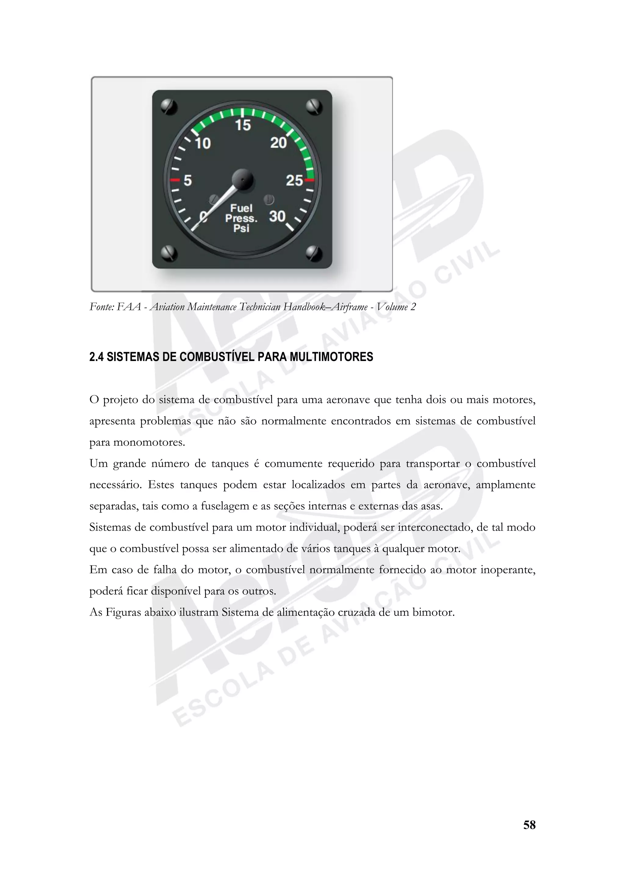 58
Fonte: FAA - Aviation Maintenance Technician Handbook–Airframe - Volume 2
2.4 SISTEMAS DE COMBUSTÍVEL PARA MULTIMOTORES
O projeto do sistema de combustível para uma aeronave que tenha dois ou mais motores,
apresenta problemas que não são normalmente encontrados em sistemas de combustível
para monomotores.
Um grande número de tanques é comumente requerido para transportar o combustível
necessário. Estes tanques podem estar localizados em partes da aeronave, amplamente
separadas, tais como a fuselagem e as seções internas e externas das asas.
Sistemas de combustível para um motor individual, poderá ser interconectado, de tal modo
que o combustível possa ser alimentado de vários tanques à qualquer motor.
Em caso de falha do motor, o combustível normalmente fornecido ao motor inoperante,
poderá ficar disponível para os outros.
As Figuras abaixo ilustram Sistema de alimentação cruzada de um bimotor.
 