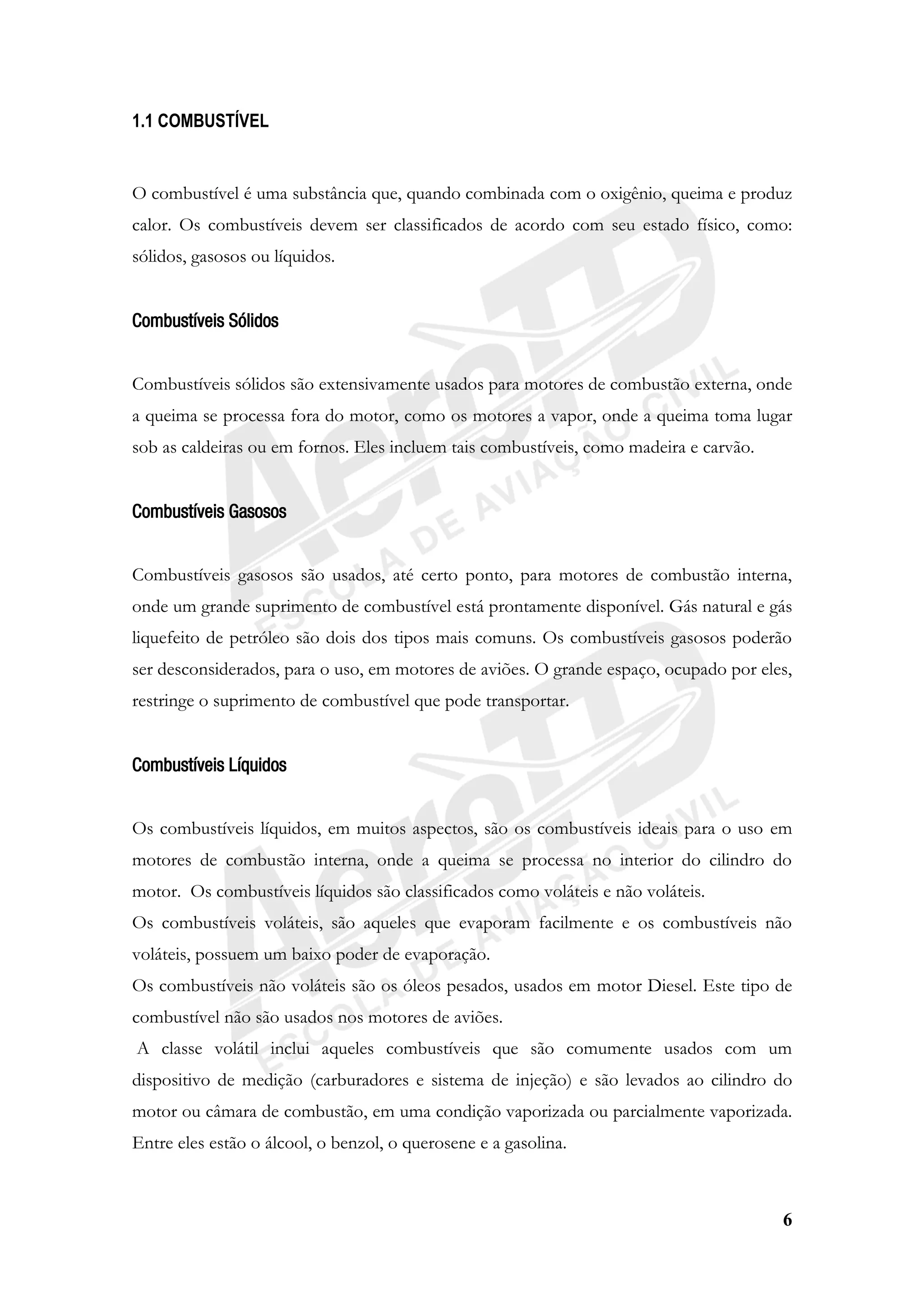 6
1.1 COMBUSTÍVEL
O combustível é uma substância que, quando combinada com o oxigênio, queima e produz
calor. Os combustíveis devem ser classificados de acordo com seu estado físico, como:
sólidos, gasosos ou líquidos.
Combustíveis Sólidos
Combustíveis sólidos são extensivamente usados para motores de combustão externa, onde
a queima se processa fora do motor, como os motores a vapor, onde a queima toma lugar
sob as caldeiras ou em fornos. Eles incluem tais combustíveis, como madeira e carvão.
Combustíveis Gasosos
Combustíveis gasosos são usados, até certo ponto, para motores de combustão interna,
onde um grande suprimento de combustível está prontamente disponível. Gás natural e gás
liquefeito de petróleo são dois dos tipos mais comuns. Os combustíveis gasosos poderão
ser desconsiderados, para o uso, em motores de aviões. O grande espaço, ocupado por eles,
restringe o suprimento de combustível que pode transportar.
Combustíveis Líquidos
Os combustíveis líquidos, em muitos aspectos, são os combustíveis ideais para o uso em
motores de combustão interna, onde a queima se processa no interior do cilindro do
motor. Os combustíveis líquidos são classificados como voláteis e não voláteis.
Os combustíveis voláteis, são aqueles que evaporam facilmente e os combustíveis não
voláteis, possuem um baixo poder de evaporação.
Os combustíveis não voláteis são os óleos pesados, usados em motor Diesel. Este tipo de
combustível não são usados nos motores de aviões.
A classe volátil inclui aqueles combustíveis que são comumente usados com um
dispositivo de medição (carburadores e sistema de injeção) e são levados ao cilindro do
motor ou câmara de combustão, em uma condição vaporizada ou parcialmente vaporizada.
Entre eles estão o álcool, o benzol, o querosene e a gasolina.
 