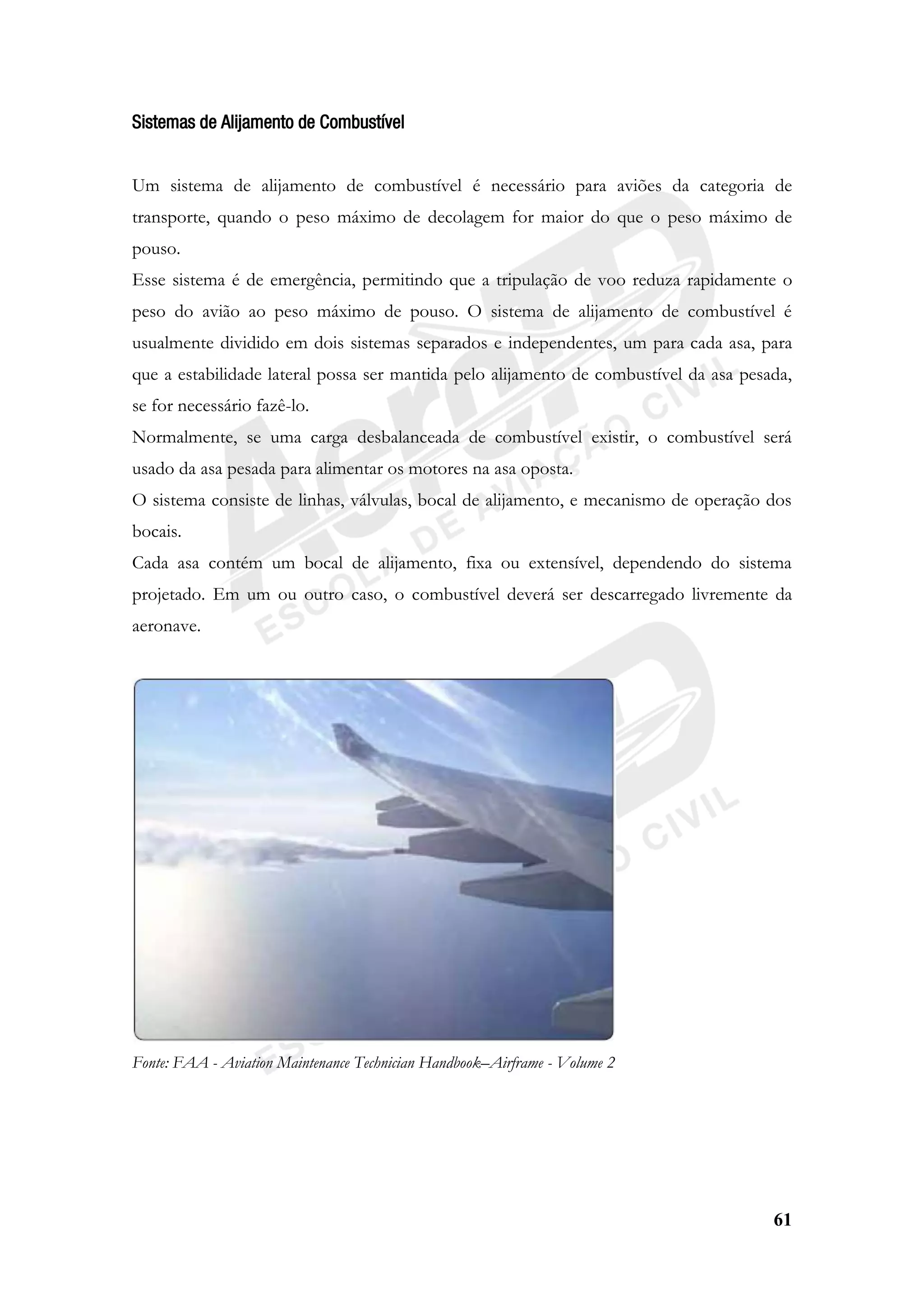 61
Sistemas de Alijamento de Combustível
Um sistema de alijamento de combustível é necessário para aviões da categoria de
transporte, quando o peso máximo de decolagem for maior do que o peso máximo de
pouso.
Esse sistema é de emergência, permitindo que a tripulação de voo reduza rapidamente o
peso do avião ao peso máximo de pouso. O sistema de alijamento de combustível é
usualmente dividido em dois sistemas separados e independentes, um para cada asa, para
que a estabilidade lateral possa ser mantida pelo alijamento de combustível da asa pesada,
se for necessário fazê-lo.
Normalmente, se uma carga desbalanceada de combustível existir, o combustível será
usado da asa pesada para alimentar os motores na asa oposta.
O sistema consiste de linhas, válvulas, bocal de alijamento, e mecanismo de operação dos
bocais.
Cada asa contém um bocal de alijamento, fixa ou extensível, dependendo do sistema
projetado. Em um ou outro caso, o combustível deverá ser descarregado livremente da
aeronave.
Fonte: FAA - Aviation Maintenance Technician Handbook–Airframe - Volume 2
 