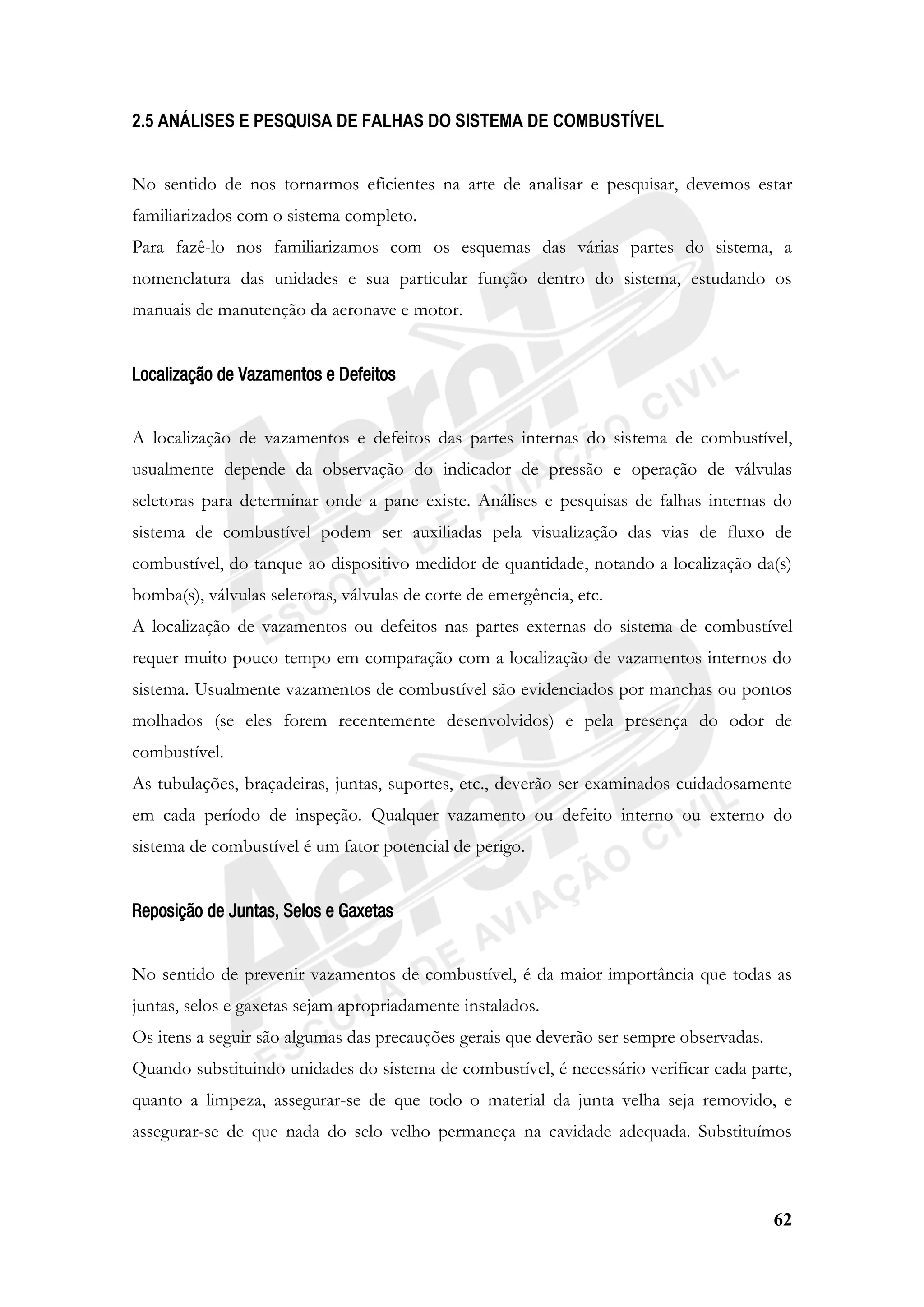 62
2.5 ANÁLISES E PESQUISA DE FALHAS DO SISTEMA DE COMBUSTÍVEL
No sentido de nos tornarmos eficientes na arte de analisar e pesquisar, devemos estar
familiarizados com o sistema completo.
Para fazê-lo nos familiarizamos com os esquemas das várias partes do sistema, a
nomenclatura das unidades e sua particular função dentro do sistema, estudando os
manuais de manutenção da aeronave e motor.
Localização de Vazamentos e Defeitos
A localização de vazamentos e defeitos das partes internas do sistema de combustível,
usualmente depende da observação do indicador de pressão e operação de válvulas
seletoras para determinar onde a pane existe. Análises e pesquisas de falhas internas do
sistema de combustível podem ser auxiliadas pela visualização das vias de fluxo de
combustível, do tanque ao dispositivo medidor de quantidade, notando a localização da(s)
bomba(s), válvulas seletoras, válvulas de corte de emergência, etc.
A localização de vazamentos ou defeitos nas partes externas do sistema de combustível
requer muito pouco tempo em comparação com a localização de vazamentos internos do
sistema. Usualmente vazamentos de combustível são evidenciados por manchas ou pontos
molhados (se eles forem recentemente desenvolvidos) e pela presença do odor de
combustível.
As tubulações, braçadeiras, juntas, suportes, etc., deverão ser examinados cuidadosamente
em cada período de inspeção. Qualquer vazamento ou defeito interno ou externo do
sistema de combustível é um fator potencial de perigo.
Reposição de Juntas, Selos e Gaxetas
No sentido de prevenir vazamentos de combustível, é da maior importância que todas as
juntas, selos e gaxetas sejam apropriadamente instalados.
Os itens a seguir são algumas das precauções gerais que deverão ser sempre observadas.
Quando substituindo unidades do sistema de combustível, é necessário verificar cada parte,
quanto a limpeza, assegurar-se de que todo o material da junta velha seja removido, e
assegurar-se de que nada do selo velho permaneça na cavidade adequada. Substituímos
 