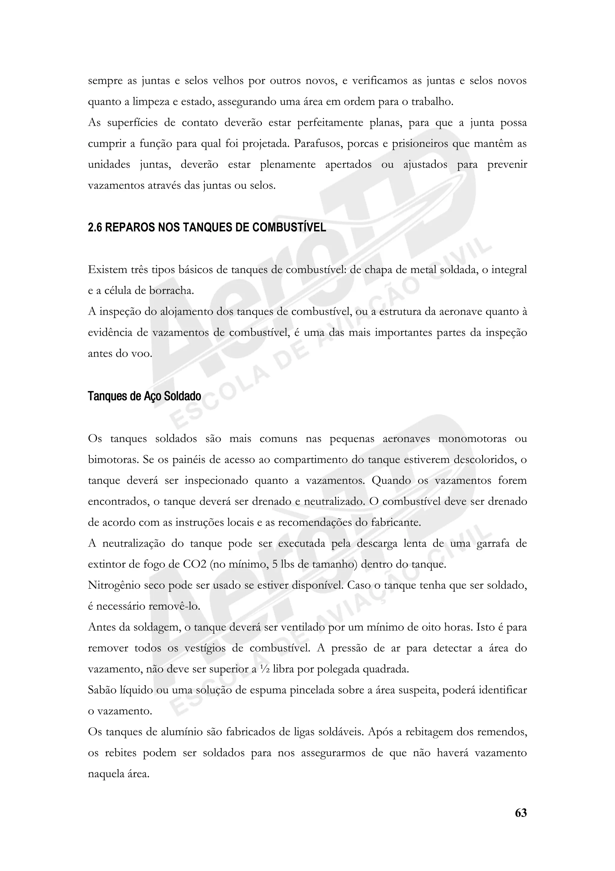 63
sempre as juntas e selos velhos por outros novos, e verificamos as juntas e selos novos
quanto a limpeza e estado, assegurando uma área em ordem para o trabalho.
As superfícies de contato deverão estar perfeitamente planas, para que a junta possa
cumprir a função para qual foi projetada. Parafusos, porcas e prisioneiros que mantêm as
unidades juntas, deverão estar plenamente apertados ou ajustados para prevenir
vazamentos através das juntas ou selos.
2.6 REPAROS NOS TANQUES DE COMBUSTÍVEL
Existem três tipos básicos de tanques de combustível: de chapa de metal soldada, o integral
e a célula de borracha.
A inspeção do alojamento dos tanques de combustível, ou a estrutura da aeronave quanto à
evidência de vazamentos de combustível, é uma das mais importantes partes da inspeção
antes do voo.
Tanques de Aço Soldado
Os tanques soldados são mais comuns nas pequenas aeronaves monomotoras ou
bimotoras. Se os painéis de acesso ao compartimento do tanque estiverem descoloridos, o
tanque deverá ser inspecionado quanto a vazamentos. Quando os vazamentos forem
encontrados, o tanque deverá ser drenado e neutralizado. O combustível deve ser drenado
de acordo com as instruções locais e as recomendações do fabricante.
A neutralização do tanque pode ser executada pela descarga lenta de uma garrafa de
extintor de fogo de CO2 (no mínimo, 5 lbs de tamanho) dentro do tanque.
Nitrogênio seco pode ser usado se estiver disponível. Caso o tanque tenha que ser soldado,
é necessário removê-lo.
Antes da soldagem, o tanque deverá ser ventilado por um mínimo de oito horas. Isto é para
remover todos os vestígios de combustível. A pressão de ar para detectar a área do
vazamento, não deve ser superior a ½ libra por polegada quadrada.
Sabão líquido ou uma solução de espuma pincelada sobre a área suspeita, poderá identificar
o vazamento.
Os tanques de alumínio são fabricados de ligas soldáveis. Após a rebitagem dos remendos,
os rebites podem ser soldados para nos assegurarmos de que não haverá vazamento
naquela área.
 