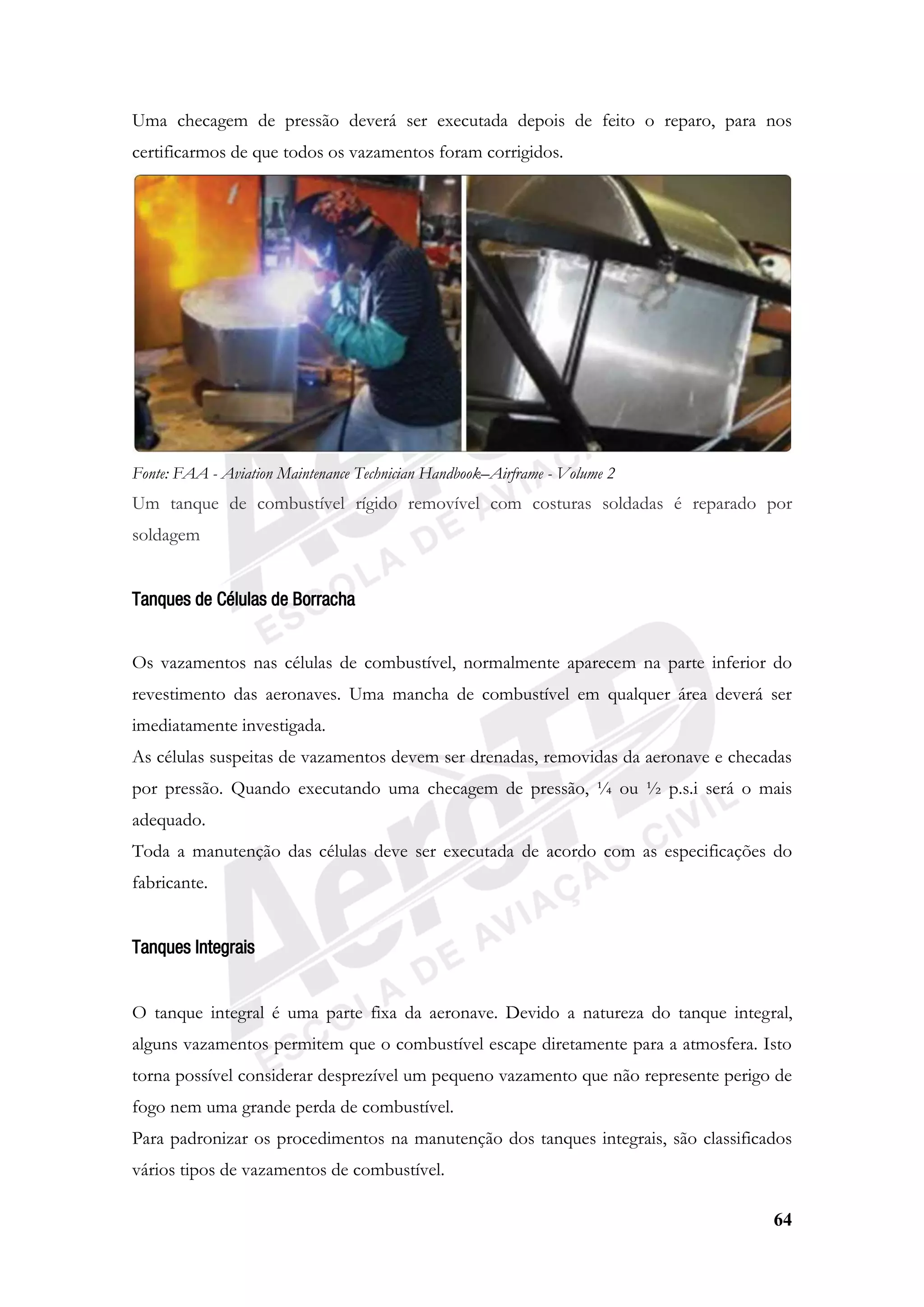64
Uma checagem de pressão deverá ser executada depois de feito o reparo, para nos
certificarmos de que todos os vazamentos foram corrigidos.
Fonte: FAA - Aviation Maintenance Technician Handbook–Airframe - Volume 2
Um tanque de combustível rígido removível com costuras soldadas é reparado por
soldagem
Tanques de Células de Borracha
Os vazamentos nas células de combustível, normalmente aparecem na parte inferior do
revestimento das aeronaves. Uma mancha de combustível em qualquer área deverá ser
imediatamente investigada.
As células suspeitas de vazamentos devem ser drenadas, removidas da aeronave e checadas
por pressão. Quando executando uma checagem de pressão, ¼ ou ½ p.s.i será o mais
adequado.
Toda a manutenção das células deve ser executada de acordo com as especificações do
fabricante.
Tanques Integrais
O tanque integral é uma parte fixa da aeronave. Devido a natureza do tanque integral,
alguns vazamentos permitem que o combustível escape diretamente para a atmosfera. Isto
torna possível considerar desprezível um pequeno vazamento que não represente perigo de
fogo nem uma grande perda de combustível.
Para padronizar os procedimentos na manutenção dos tanques integrais, são classificados
vários tipos de vazamentos de combustível.
 