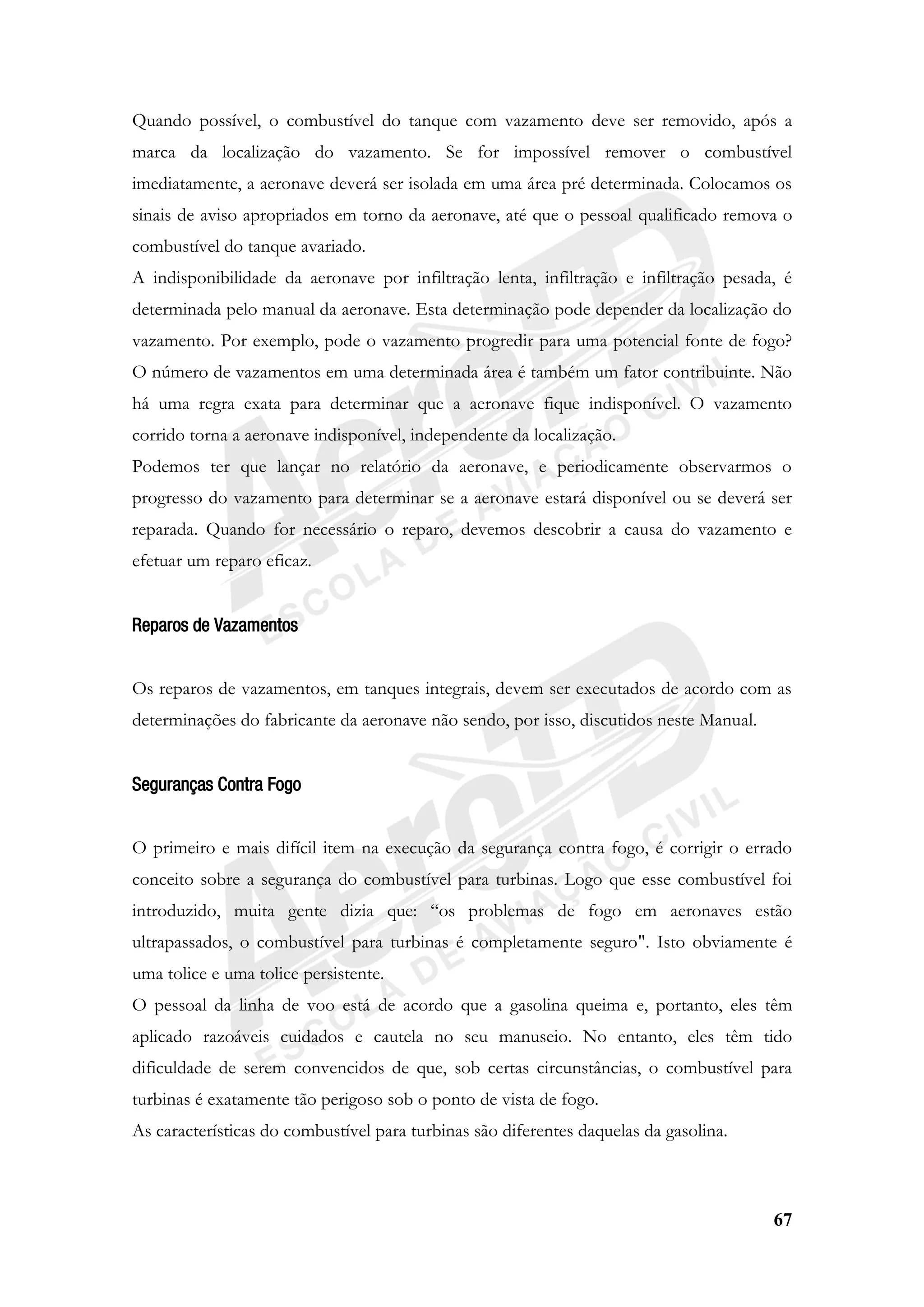 67
Quando possível, o combustível do tanque com vazamento deve ser removido, após a
marca da localização do vazamento. Se for impossível remover o combustível
imediatamente, a aeronave deverá ser isolada em uma área pré determinada. Colocamos os
sinais de aviso apropriados em torno da aeronave, até que o pessoal qualificado remova o
combustível do tanque avariado.
A indisponibilidade da aeronave por infiltração lenta, infiltração e infiltração pesada, é
determinada pelo manual da aeronave. Esta determinação pode depender da localização do
vazamento. Por exemplo, pode o vazamento progredir para uma potencial fonte de fogo?
O número de vazamentos em uma determinada área é também um fator contribuinte. Não
há uma regra exata para determinar que a aeronave fique indisponível. O vazamento
corrido torna a aeronave indisponível, independente da localização.
Podemos ter que lançar no relatório da aeronave, e periodicamente observarmos o
progresso do vazamento para determinar se a aeronave estará disponível ou se deverá ser
reparada. Quando for necessário o reparo, devemos descobrir a causa do vazamento e
efetuar um reparo eficaz.
Reparos de Vazamentos
Os reparos de vazamentos, em tanques integrais, devem ser executados de acordo com as
determinações do fabricante da aeronave não sendo, por isso, discutidos neste Manual.
Seguranças Contra Fogo
O primeiro e mais difícil item na execução da segurança contra fogo, é corrigir o errado
conceito sobre a segurança do combustível para turbinas. Logo que esse combustível foi
introduzido, muita gente dizia que: “os problemas de fogo em aeronaves estão
ultrapassados, o combustível para turbinas é completamente seguro". Isto obviamente é
uma tolice e uma tolice persistente.
O pessoal da linha de voo está de acordo que a gasolina queima e, portanto, eles têm
aplicado razoáveis cuidados e cautela no seu manuseio. No entanto, eles têm tido
dificuldade de serem convencidos de que, sob certas circunstâncias, o combustível para
turbinas é exatamente tão perigoso sob o ponto de vista de fogo.
As características do combustível para turbinas são diferentes daquelas da gasolina.
 