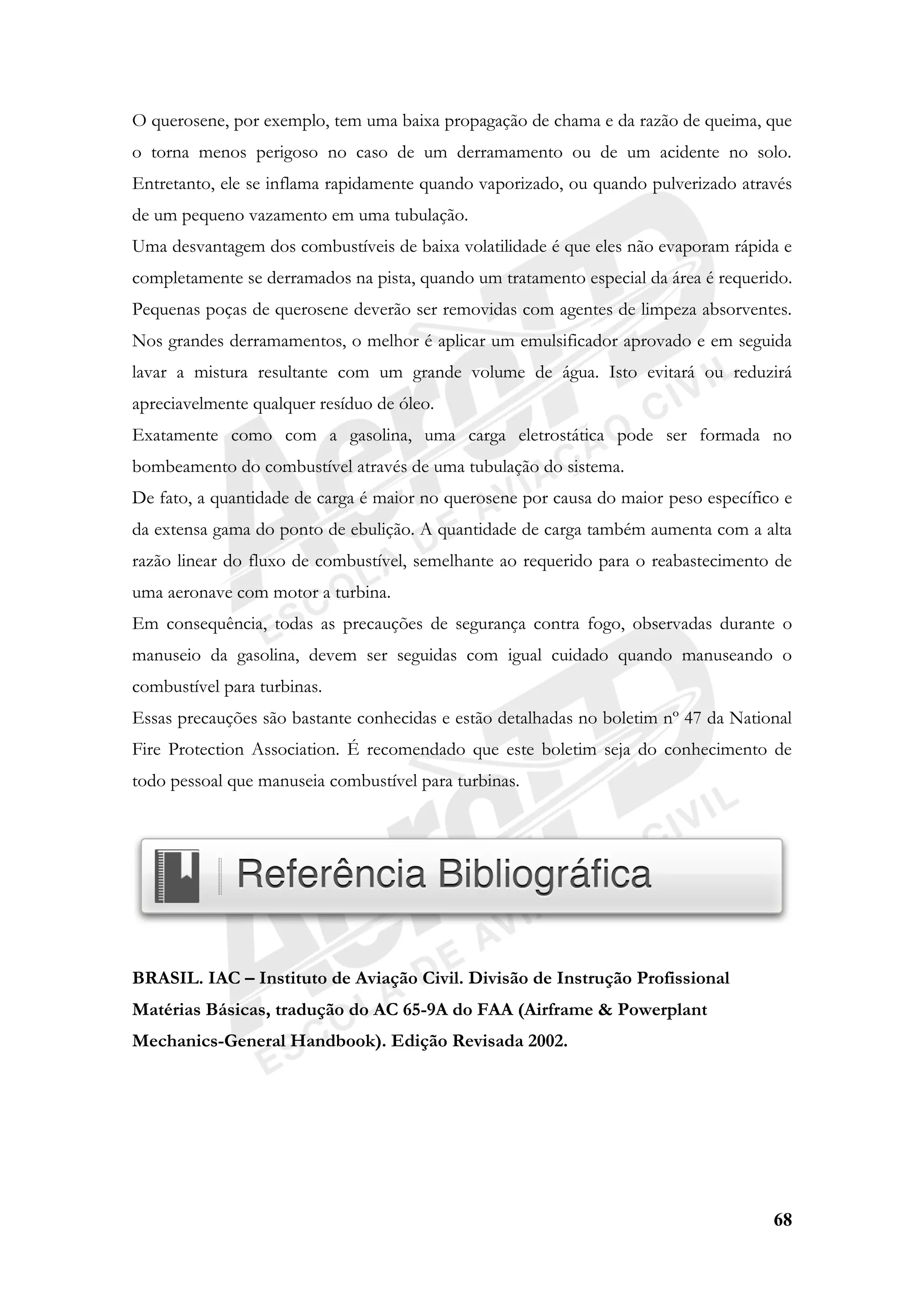 68
O querosene, por exemplo, tem uma baixa propagação de chama e da razão de queima, que
o torna menos perigoso no caso de um derramamento ou de um acidente no solo.
Entretanto, ele se inflama rapidamente quando vaporizado, ou quando pulverizado através
de um pequeno vazamento em uma tubulação.
Uma desvantagem dos combustíveis de baixa volatilidade é que eles não evaporam rápida e
completamente se derramados na pista, quando um tratamento especial da área é requerido.
Pequenas poças de querosene deverão ser removidas com agentes de limpeza absorventes.
Nos grandes derramamentos, o melhor é aplicar um emulsificador aprovado e em seguida
lavar a mistura resultante com um grande volume de água. Isto evitará ou reduzirá
apreciavelmente qualquer resíduo de óleo.
Exatamente como com a gasolina, uma carga eletrostática pode ser formada no
bombeamento do combustível através de uma tubulação do sistema.
De fato, a quantidade de carga é maior no querosene por causa do maior peso específico e
da extensa gama do ponto de ebulição. A quantidade de carga também aumenta com a alta
razão linear do fluxo de combustível, semelhante ao requerido para o reabastecimento de
uma aeronave com motor a turbina.
Em consequência, todas as precauções de segurança contra fogo, observadas durante o
manuseio da gasolina, devem ser seguidas com igual cuidado quando manuseando o
combustível para turbinas.
Essas precauções são bastante conhecidas e estão detalhadas no boletim nº 47 da National
Fire Protection Association. É recomendado que este boletim seja do conhecimento de
todo pessoal que manuseia combustível para turbinas.
BRASIL. IAC – Instituto de Aviação Civil. Divisão de Instrução Profissional
Matérias Básicas, tradução do AC 65-9A do FAA (Airframe & Powerplant
Mechanics-General Handbook). Edição Revisada 2002.
 