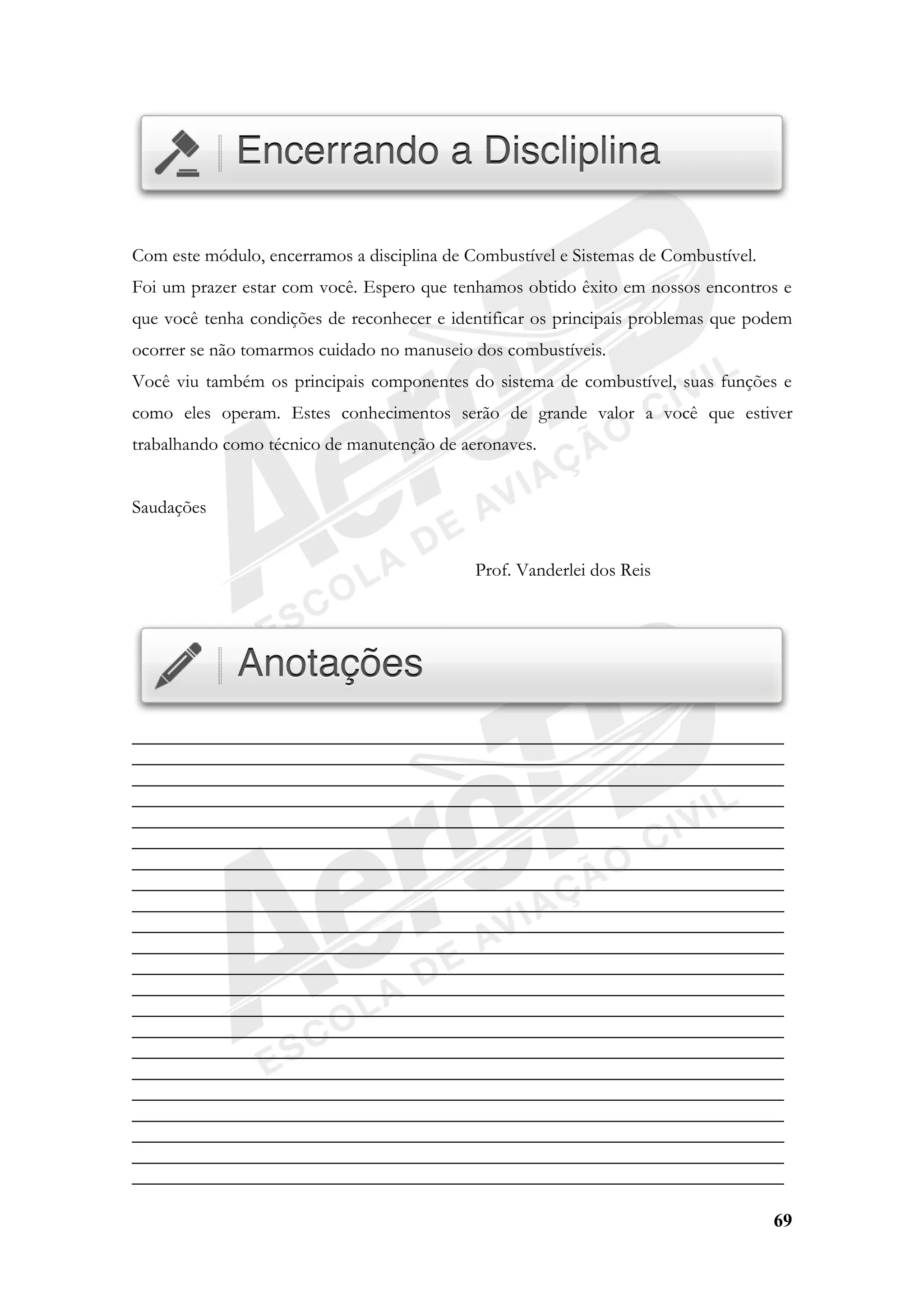 69
Com este módulo, encerramos a disciplina de Combustível e Sistemas de Combustível.
Foi um prazer estar com você. Espero que tenhamos obtido êxito em nossos encontros e
que você tenha condições de reconhecer e identificar os principais problemas que podem
ocorrer se não tomarmos cuidado no manuseio dos combustíveis.
Você viu também os principais componentes do sistema de combustível, suas funções e
como eles operam. Estes conhecimentos serão de grande valor a você que estiver
trabalhando como técnico de manutenção de aeronaves.
Saudações
Prof. Vanderlei dos Reis
______________________________________________________________________
______________________________________________________________________
______________________________________________________________________
______________________________________________________________________
______________________________________________________________________
______________________________________________________________________
______________________________________________________________________
______________________________________________________________________
______________________________________________________________________
______________________________________________________________________
______________________________________________________________________
______________________________________________________________________
______________________________________________________________________
______________________________________________________________________
______________________________________________________________________
______________________________________________________________________
______________________________________________________________________
______________________________________________________________________
______________________________________________________________________
______________________________________________________________________
______________________________________________________________________
______________________________________________________________________
 