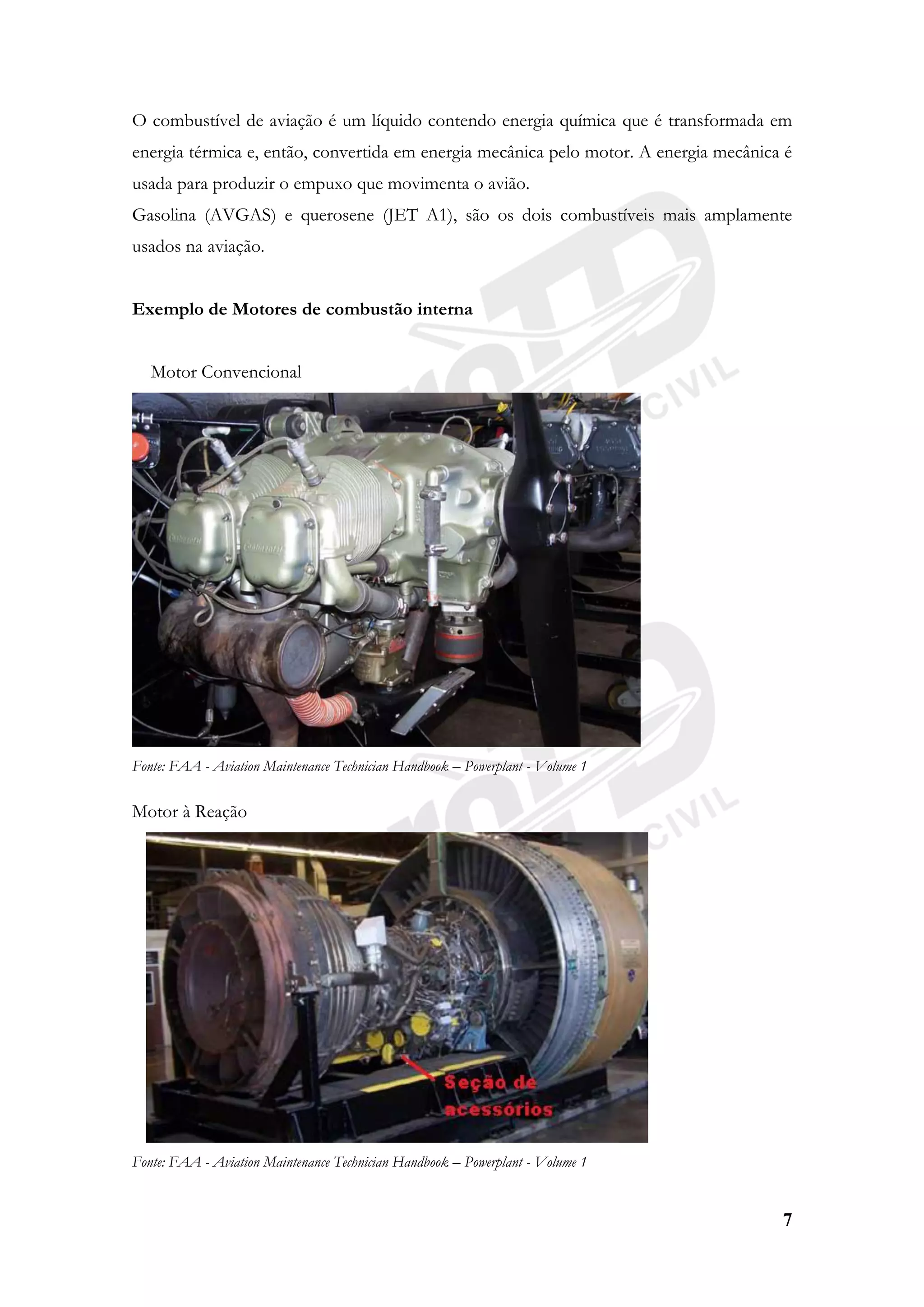 7
O combustível de aviação é um líquido contendo energia química que é transformada em
energia térmica e, então, convertida em energia mecânica pelo motor. A energia mecânica é
usada para produzir o empuxo que movimenta o avião.
Gasolina (AVGAS) e querosene (JET A1), são os dois combustíveis mais amplamente
usados na aviação.
Exemplo de Motores de combustão interna
Motor Convencional
Fonte: FAA - Aviation Maintenance Technician Handbook – Powerplant - Volume 1
Motor à Reação
Fonte: FAA - Aviation Maintenance Technician Handbook – Powerplant - Volume 1
 