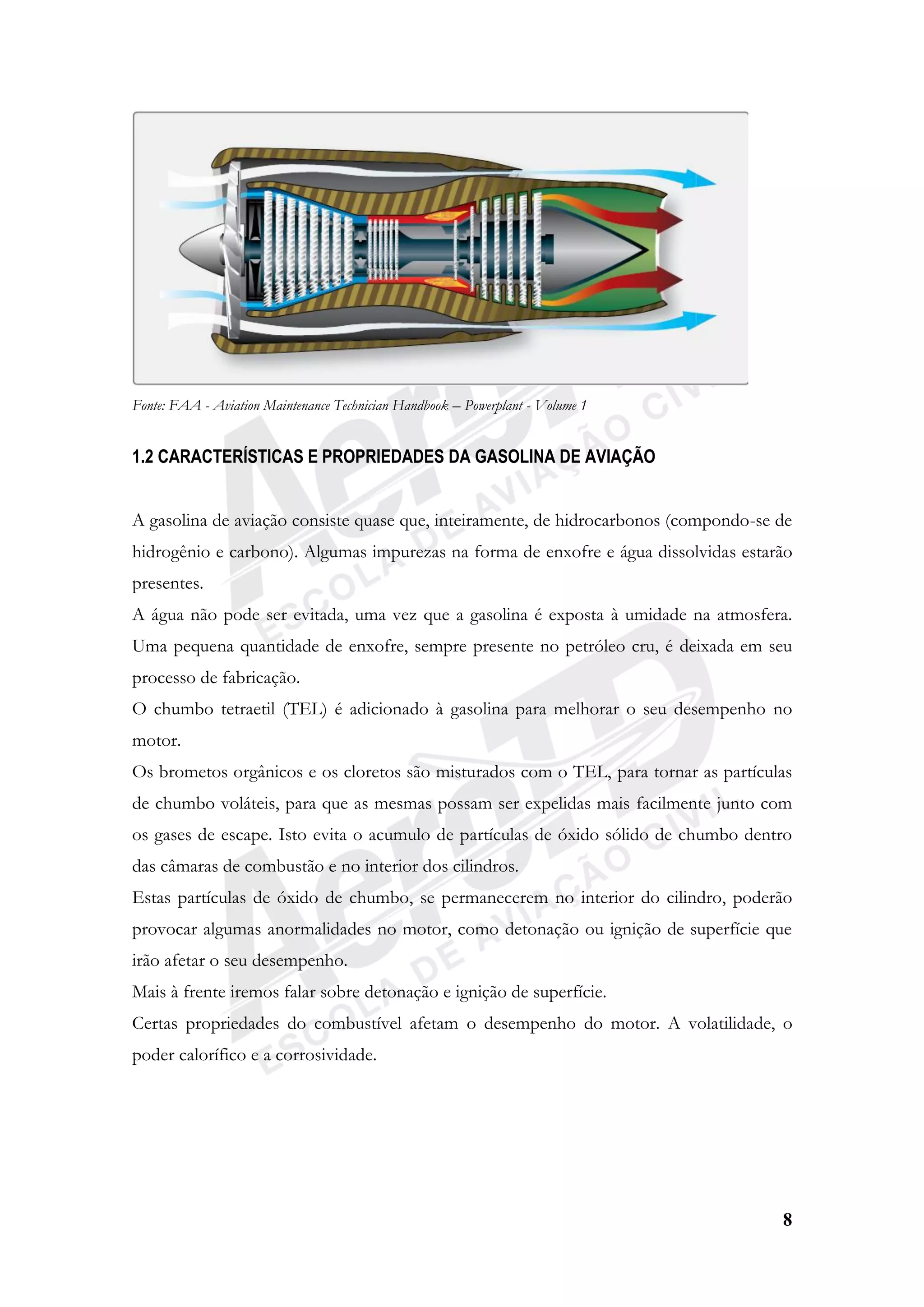 8
Fonte: FAA - Aviation Maintenance Technician Handbook – Powerplant - Volume 1
1.2 CARACTERÍSTICAS E PROPRIEDADES DA GASOLINA DE AVIAÇÃO
A gasolina de aviação consiste quase que, inteiramente, de hidrocarbonos (compondo-se de
hidrogênio e carbono). Algumas impurezas na forma de enxofre e água dissolvidas estarão
presentes.
A água não pode ser evitada, uma vez que a gasolina é exposta à umidade na atmosfera.
Uma pequena quantidade de enxofre, sempre presente no petróleo cru, é deixada em seu
processo de fabricação.
O chumbo tetraetil (TEL) é adicionado à gasolina para melhorar o seu desempenho no
motor.
Os brometos orgânicos e os cloretos são misturados com o TEL, para tornar as partículas
de chumbo voláteis, para que as mesmas possam ser expelidas mais facilmente junto com
os gases de escape. Isto evita o acumulo de partículas de óxido sólido de chumbo dentro
das câmaras de combustão e no interior dos cilindros.
Estas partículas de óxido de chumbo, se permanecerem no interior do cilindro, poderão
provocar algumas anormalidades no motor, como detonação ou ignição de superfície que
irão afetar o seu desempenho.
Mais à frente iremos falar sobre detonação e ignição de superfície.
Certas propriedades do combustível afetam o desempenho do motor. A volatilidade, o
poder calorífico e a corrosividade.
 