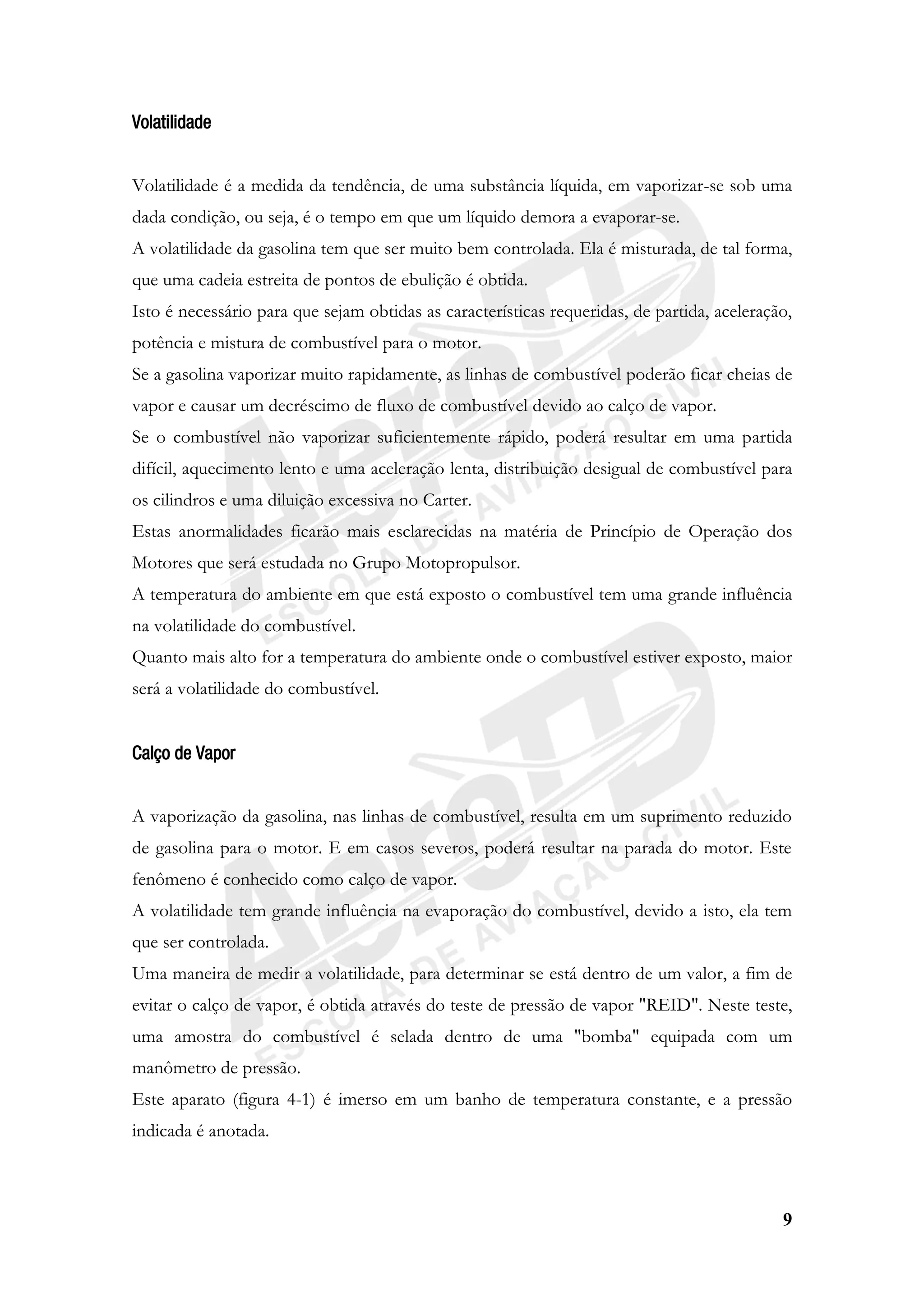 9
Volatilidade
Volatilidade é a medida da tendência, de uma substância líquida, em vaporizar-se sob uma
dada condição, ou seja, é o tempo em que um líquido demora a evaporar-se.
A volatilidade da gasolina tem que ser muito bem controlada. Ela é misturada, de tal forma,
que uma cadeia estreita de pontos de ebulição é obtida.
Isto é necessário para que sejam obtidas as características requeridas, de partida, aceleração,
potência e mistura de combustível para o motor.
Se a gasolina vaporizar muito rapidamente, as linhas de combustível poderão ficar cheias de
vapor e causar um decréscimo de fluxo de combustível devido ao calço de vapor.
Se o combustível não vaporizar suficientemente rápido, poderá resultar em uma partida
difícil, aquecimento lento e uma aceleração lenta, distribuição desigual de combustível para
os cilindros e uma diluição excessiva no Carter.
Estas anormalidades ficarão mais esclarecidas na matéria de Princípio de Operação dos
Motores que será estudada no Grupo Motopropulsor.
A temperatura do ambiente em que está exposto o combustível tem uma grande influência
na volatilidade do combustível.
Quanto mais alto for a temperatura do ambiente onde o combustível estiver exposto, maior
será a volatilidade do combustível.
Calço de Vapor
A vaporização da gasolina, nas linhas de combustível, resulta em um suprimento reduzido
de gasolina para o motor. E em casos severos, poderá resultar na parada do motor. Este
fenômeno é conhecido como calço de vapor.
A volatilidade tem grande influência na evaporação do combustível, devido a isto, ela tem
que ser controlada.
Uma maneira de medir a volatilidade, para determinar se está dentro de um valor, a fim de
evitar o calço de vapor, é obtida através do teste de pressão de vapor "REID". Neste teste,
uma amostra do combustível é selada dentro de uma "bomba" equipada com um
manômetro de pressão.
Este aparato (figura 4-1) é imerso em um banho de temperatura constante, e a pressão
indicada é anotada.
 