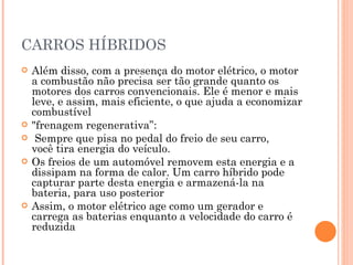 CARROS HÍBRIDOS Além disso, com a presença do motor elétrico, o motor a combustão não precisa ser tão grande quanto os motores dos carros convencionais. Ele é menor e mais leve, e assim, mais eficiente, o que ajuda a economizar combustível  "frenagem regenerativa”: Sempre que pisa no pedal do freio de seu carro, você tira energia do veículo. Os freios de um automóvel removem esta energia e a dissipam na forma de calor. Um carro híbrido pode capturar parte desta energia e armazená-la na bateria, para uso posterior Assim, o motor elétrico age como um gerador e carrega as baterias enquanto a velocidade do carro é reduzida 