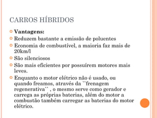 CARROS HÍBRIDOS Vantagens: Reduzem bastante a emissão de poluentes Economia de combustível, a maioria faz mais de 20km/l São silenciosos São mais eficientes por possuírem motores mais leves. Enquanto o motor elétrico não é usado, ou quando freamos, através da ``frenagem regenerativa`` , o mesmo serve como gerador e carrega as próprias baterias, além do motor a combustão também carregar as baterias do motor elétrico. 