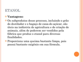 ETANOL Vantagens: Os subprodutos desse processo, incluindo o grão do destilador e o bagaço de cana-de-açúcar, são úteis na indústria de agricultura e de criação de animais, além de poderem ser vendidos pela fábrica que produz o etanol para diversas finalidades. Proporciona uma queima bastante limpa, pois possui bastante oxigênio em sua fórmula. 