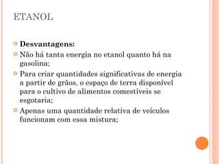 ETANOL Desvantagens: Não há tanta energia no etanol quanto há na gasolina;  Para criar quantidades significativas de energia a partir de grãos, o espaço de terra disponível para o cultivo de alimentos comestíveis se esgotaria; Apenas uma quantidade relativa de veículos funcionam com essa mistura; 