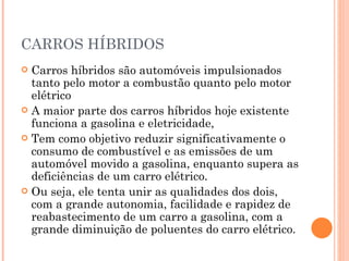CARROS HÍBRIDOS Carros híbridos são automóveis impulsionados tanto pelo motor a combustão quanto pelo motor elétrico A maior parte dos carros híbridos hoje existente funciona a gasolina e eletricidade,  Tem como objetivo reduzir significativamente o consumo de combustível e as emissões de um automóvel movido a gasolina, enquanto supera as deficiências de um carro elétrico.  Ou seja, ele tenta unir as qualidades dos dois, com a grande autonomia, facilidade e rapidez de reabastecimento de um carro a gasolina, com a grande diminuição de poluentes do carro elétrico. 