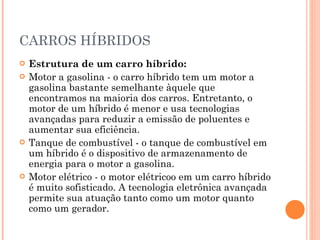 CARROS HÍBRIDOS Estrutura de um carro híbrido: Motor a gasolina - o carro híbrido tem um motor a gasolina bastante semelhante àquele que encontramos na maioria dos carros. Entretanto, o motor de um híbrido é menor e usa tecnologias avançadas para reduzir a emissão de poluentes e aumentar sua eficiência.  Tanque de combustível - o tanque de combustível em um híbrido é o dispositivo de armazenamento de energia para o motor a gasolina.  Motor elétrico - o motor elétricoo em um carro híbrido é muito sofisticado. A tecnologia eletrônica avançada permite sua atuação tanto como um motor quanto como um gerador.  