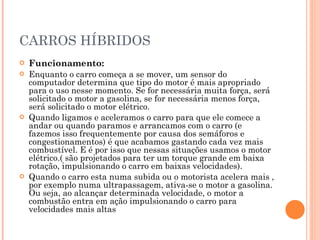 CARROS HÍBRIDOS Funcionamento: Enquanto o carro começa a se mover, um sensor do computador determina que tipo do motor é mais apropriado para o uso nesse momento. Se for necessária muita força, será solicitado o motor a gasolina, se for necessária menos força, será solicitado o motor elétrico. Quando ligamos e aceleramos o carro para que ele comece a andar ou quando paramos e arrancamos com o carro (e fazemos isso frequentemente por causa dos semáforos e congestionamentos) é que acabamos gastando cada vez mais combustível. E é por isso que nessas situações usamos o motor elétrico.( são projetados para ter um torque grande em baixa rotação, impulsionando o carro em baixas velocidades). Quando o carro esta numa subida ou o motorista acelera mais , por exemplo numa ultrapassagem, ativa-se o motor a gasolina. Ou seja, ao alcançar determinada velocidade, o motor a combustão entra em ação impulsionando o carro para velocidades mais altas  