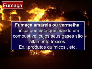 FumaçaFumaça
Fumaça amarela ou vermelhaFumaça amarela ou vermelha::
indica que está queimando umindica que está queimando um
combustível cujos seus gases sãocombustível cujos seus gases são
altamente tóxicos.altamente tóxicos.
Ex.: produtos químicos , etc.Ex.: produtos químicos , etc.
 