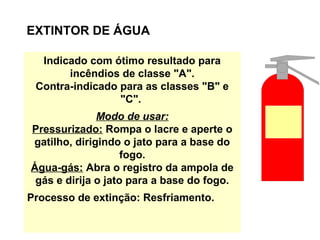 EXTINTOR DE ÁGUA
Indicado com ótimo resultado para
incêndios de classe "A".
Contra-indicado para as classes "B" e
"C".
Modo de usar:
Pressurizado: Rompa o lacre e aperte o
gatilho, dirigindo o jato para a base do
fogo.
Água-gás: Abra o registro da ampola de
gás e dirija o jato para a base do fogo.
Processo de extinção: Resfriamento.
 