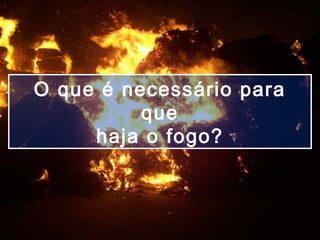 O que é necessário para
que
haja o fogo?
 