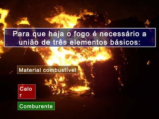 Calo
r
Para que haja o fogo é necessário a
união de três elementos básicos:
Material combustível
Comburente
 