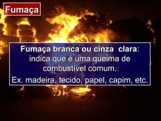 FumaçaFumaça
Fumaça branca ou cinza claraFumaça branca ou cinza clara::
indica que é uma queima deindica que é uma queima de
combustível comum.combustível comum.
Ex. madeira, tecido, papel, capim, etc.Ex. madeira, tecido, papel, capim, etc.
 