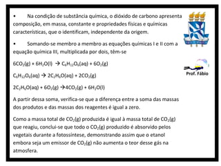 •     Na condição de substância química, o dióxido de carbono apresenta
composição, em massa, constante e propriedades físicas e químicas
características, que o identificam, independente da origem.

•    Somando-se membro a membro as equações químicas I e II com a
equação química III, multiplicada por dois, têm-se

6CO2(g) + 6H2O(l)  C6H12O6(aq) + 6O2(g)

C6H12O6(aq)  2C2H6O(aq) + 2CO2(g)                                         Prof. Fábio

2C2H6O(aq) + 6O2(g) 4CO2(g) + 6H2O(l)

A partir dessa soma, verifica-se que a diferença entre a soma das massas
dos produtos e das massas dos reagentes é igual a zero.

Como a massa total de CO2(g) produzida é igual à massa total de CO2(g)
que reagiu, conclui-se que todo o CO2(g) produzido é absorvido pelos
vegetais durante a fotossíntese, demonstrando assim que o etanol
embora seja um emissor de CO2(g) não aumenta o teor desse gás na
atmosfera.
 