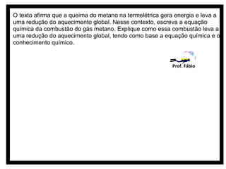 O texto afirma que a queima do metano na termelétrica gera energia e leva a
uma redução do aquecimento global. Nesse contexto, escreva a equação
química da combustão do gás metano. Explique como essa combustão leva a
uma redução do aquecimento global, tendo como base a equação química e o
conhecimento químico.


                                                         Prof. Fábio
 