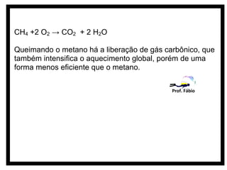 CH4 +2 O2 → CO2 + 2 H2O

Queimando o metano há a liberação de gás carbônico, que
também intensifica o aquecimento global, porém de uma
forma menos eficiente que o metano.

                                           Prof. Fábio
 