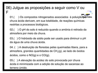 06) Julgue as proposições a seguir como V ou
F
  01.( ) Os compostos nitrogenados associados à poluiçãoProf. Fábio
                                                            por
  chuva ácida derivam, em sua totalidade, de reações químicas
  restritas a processos biológicos.
  02.( ) O pH do solo é reduzido quando a amônia é retirada da
  atmosfera por meio da chuva.
  03.( ) O hidróxido de sódio pode ser usado para diminuir o pH
  da água de uma chuva ácida.
  04. ( ) A destruição de florestas pelas queimadas libera, para a
  atmosfera, grandes quantidades de CH4(g), ao lado de óxidos
  ácidos, como o NO(g) e o CO(g).
  05.( ) A elevação da acidez do solo provocada por chuva
  ácida é minimizada com a adição de solução de sacarose ao
  terreno úmido.
 