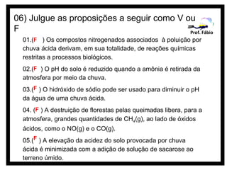 06) Julgue as proposições a seguir como V ou
F                                          Prof. Fábio
  01.(F ) Os compostos nitrogenados associados à poluição por
  chuva ácida derivam, em sua totalidade, de reações químicas
  restritas a processos biológicos.
  02.(F ) O pH do solo é reduzido quando a amônia é retirada da
  atmosfera por meio da chuva.
  03.(F ) O hidróxido de sódio pode ser usado para diminuir o pH
  da água de uma chuva ácida.
  04. (F ) A destruição de florestas pelas queimadas libera, para a
  atmosfera, grandes quantidades de CH4(g), ao lado de óxidos
  ácidos, como o NO(g) e o CO(g).
  05.(F ) A elevação da acidez do solo provocada por chuva
  ácida é minimizada com a adição de solução de sacarose ao
  terreno úmido.
 