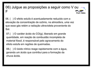 06) Julgue as proposições a seguir como V ou
F                                          Prof. Fábio

06. ( ) O efeito estufa é acentuadamente reduzido com a
elevação da concentração de ozônio, na atmosfera, uma vez
que esse gás retém a radiação ultravioleta proveniente do
Sol.
07.( ) O caráter ácido do CO(g), liberado em grande
quantidade, em reação de combustão incompleta de
material fóssil, é responsável pelo agravamento do
efeito estufa em regiões de queimadas.
08.( ) O óxido nítrico reage rapidamente com a água,
gerando um ácido que contribui para a formação da
chuva ácida.
 