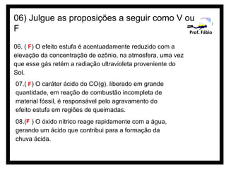 06) Julgue as proposições a seguir como V ou
F                                          Prof. Fábio

06. ( F) O efeito estufa é acentuadamente reduzido com a
elevação da concentração de ozônio, na atmosfera, uma vez
que esse gás retém a radiação ultravioleta proveniente do
Sol.
07.( F) O caráter ácido do CO(g), liberado em grande
quantidade, em reação de combustão incompleta de
material fóssil, é responsável pelo agravamento do
efeito estufa em regiões de queimadas.
08.(F ) O óxido nítrico reage rapidamente com a água,
gerando um ácido que contribui para a formação da
chuva ácida.
 