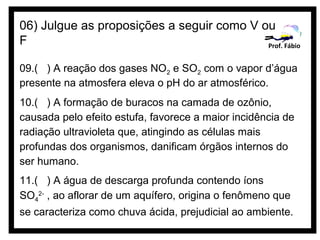 06) Julgue as proposições a seguir como V ou
F                                          Prof. Fábio


09.( ) A reação dos gases NO2 e SO2 com o vapor d’água
presente na atmosfera eleva o pH do ar atmosférico.
10.( ) A formação de buracos na camada de ozônio,
causada pelo efeito estufa, favorece a maior incidência de
radiação ultravioleta que, atingindo as células mais
profundas dos organismos, danificam órgãos internos do
ser humano.
11.( ) A água de descarga profunda contendo íons
SO42- , ao aflorar de um aquífero, origina o fenômeno que
se caracteriza como chuva ácida, prejudicial ao ambiente.
 