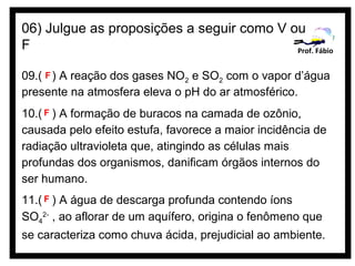 06) Julgue as proposições a seguir como V ou
F                                          Prof. Fábio


09.( F ) A reação dos gases NO2 e SO2 com o vapor d’água
presente na atmosfera eleva o pH do ar atmosférico.
10.( F ) A formação de buracos na camada de ozônio,
causada pelo efeito estufa, favorece a maior incidência de
radiação ultravioleta que, atingindo as células mais
profundas dos organismos, danificam órgãos internos do
ser humano.
11.( F ) A água de descarga profunda contendo íons
SO42- , ao aflorar de um aquífero, origina o fenômeno que
se caracteriza como chuva ácida, prejudicial ao ambiente.
 
