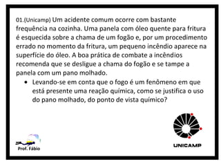 01.(Unicamp) Um acidente comum ocorre com bastante
frequência na cozinha. Uma panela com óleo quente para fritura
é esquecida sobre a chama de um fogão e, por um procedimento
errado no momento da fritura, um pequeno incêndio aparece na
superfície do óleo. A boa prática de combate a incêndios
recomenda que se desligue a chama do fogão e se tampe a
panela com um pano molhado.
   • Levando-se em conta que o fogo é um fenômeno em que
     está presente uma reação química, como se justifica o uso
     do pano molhado, do ponto de vista químico?




Prof. Fábio
 