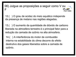 06) Julgue as proposições a seguir como V ou
F                                          Prof. Fábio


12.( ) O grau de acidez do meio aquático independe
da presença de metano nas regiões alagadas.

13.( ) O aumento da quantidade de dióxido de carbono
liberada na atmosfera terrestre é o principal fator para a
redução da camada de ozônio na alta atmosfera.
14.( ) A interferência do motor de combustão
interna na estabilidade do clima decorre do efeito
destrutivo dos gases liberados sobre a camada de
ozônio.
 