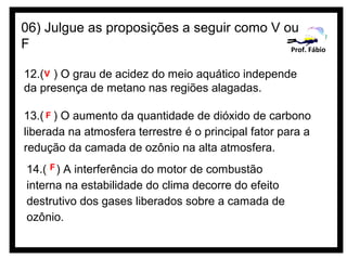 06) Julgue as proposições a seguir como V ou
F                                          Prof. Fábio


12.(V ) O grau de acidez do meio aquático independe
da presença de metano nas regiões alagadas.

13.( F ) O aumento da quantidade de dióxido de carbono
liberada na atmosfera terrestre é o principal fator para a
redução da camada de ozônio na alta atmosfera.
14.( F ) A interferência do motor de combustão
interna na estabilidade do clima decorre do efeito
destrutivo dos gases liberados sobre a camada de
ozônio.
 