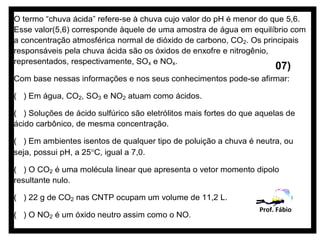 O termo “chuva ácida” refere-se à chuva cujo valor do pH é menor do que 5,6.
Esse valor(5,6) corresponde àquele de uma amostra de água em equilíbrio com
a concentração atmosférica normal de dióxido de carbono, CO2. Os principais
responsáveis pela chuva ácida são os óxidos de enxofre e nitrogênio,
representados, respectivamente, SOx e NOx.
                                                                        07)
Com base nessas informações e nos seus conhecimentos pode-se afirmar:

( ) Em água, CO2, SO3 e NO2 atuam como ácidos.

( ) Soluções de ácido sulfúrico são eletrólitos mais fortes do que aquelas de
ácido carbônico, de mesma concentração.

( ) Em ambientes isentos de qualquer tipo de poluição a chuva é neutra, ou
seja, possui pH, a 25°C, igual a 7,0.

( ) O CO2 é uma molécula linear que apresenta o vetor momento dipolo
resultante nulo.

( ) 22 g de CO2 nas CNTP ocupam um volume de 11,2 L.
                                                                   Prof. Fábio
( ) O NO2 é um óxido neutro assim como o NO.
 