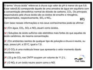 O termo “chuva ácida” refere-se à chuva cujo valor do pH é menor do que 5,6.
Esse valor(5,6) corresponde àquele de uma amostra de água em equilíbrio com
a concentração atmosférica normal de dióxido de carbono, CO2. Os principais
responsáveis pela chuva ácida são os óxidos de enxofre e nitrogênio,
representados, respectivamente, SOx e NOx.
                                                                          07)
Com base nessas informações e nos seus conhecimentos pode-se afirmar:

( V ) Em água, CO2, SO3 e NO2 atuam como ácidos.

( V ) Soluções de ácido sulfúrico são eletrólitos mais fortes do que aquelas de
ácido carbônico, de mesma concentração.

( F ) Em ambientes isentos de qualquer tipo de poluição a chuva é neutra, ou
seja, possui pH, a 25°C, igual a 7,0.

( V ) O CO2 é uma molécula linear que apresenta o vetor momento dipolo
resultante nulo.

( V ) 22 g de CO2 nas CNTP ocupam um volume de 11,2 L.
                                                                     Prof. Fábio
( F ) O NO2 é um óxido neutro assim como o NO.
 
