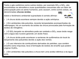 Tanto o gás carbônico como outros óxidos, por exemplo SO 2 e NOx, são
encontrados na atmosfera e suas quantidades crescentes são um fator de
preocupação para os seres humanos, pois causam, entre outras coisas, as
denominadas chuvas ácidas.
                                                            08)
Sobre o fenômeno ambiental supracitado é correto afirmar:
                                                                  Prof. Fábio
( ) A chuva ácida acontece sempre devido a ação antrópica.

( ) Em ambientes não-poluídos, durante tempestades acompanhadas de
relâmpagos, há um aumento da acidez da chuva provocada pela formação de
ácidos de nitrogênio.

( ) O SO2 lançado na atmosfera pode ser oxidado a SO 3; esse óxido reage
com a água das nuvens gerando um ácido fraco.

( ) A chuva ácida pode acontecer a centenas de quilômetros do local do
lançamento dos poluentes devido a ação dos ventos.

( ) O uso intensivo de combustíveis derivados do petróleo, que contém
enxofre como impureza, leva à formação de óxidos de enxofre que podem
originar H2SO4.

( ) Em ambientes não poluídos a chuva tem uma acidez idêntica a da água
pura.
 