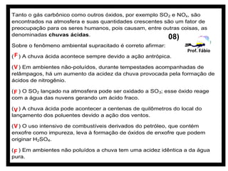 Tanto o gás carbônico como outros óxidos, por exemplo SO 2 e NOx, são
encontrados na atmosfera e suas quantidades crescentes são um fator de
preocupação para os seres humanos, pois causam, entre outras coisas, as
denominadas chuvas ácidas.
                                                            08)
Sobre o fenômeno ambiental supracitado é correto afirmar:
                                                                  Prof. Fábio
( F ) A chuva ácida acontece sempre devido a ação antrópica.

( V ) Em ambientes não-poluídos, durante tempestades acompanhadas de
relâmpagos, há um aumento da acidez da chuva provocada pela formação de
ácidos de nitrogênio.

( F ) O SO2 lançado na atmosfera pode ser oxidado a SO 3; esse óxido reage
com a água das nuvens gerando um ácido fraco.

( V ) A chuva ácida pode acontecer a centenas de quilômetros do local do
lançamento dos poluentes devido a ação dos ventos.

( V ) O uso intensivo de combustíveis derivados do petróleo, que contém
enxofre como impureza, leva à formação de óxidos de enxofre que podem
originar H2SO4.

( F ) Em ambientes não poluídos a chuva tem uma acidez idêntica a da água
pura.
 