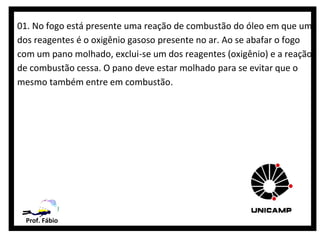 01. No fogo está presente uma reação de combustão do óleo em que um
dos reagentes é o oxigênio gasoso presente no ar. Ao se abafar o fogo
com um pano molhado, exclui-se um dos reagentes (oxigênio) e a reação
de combustão cessa. O pano deve estar molhado para se evitar que o
mesmo também entre em combustão.




  Prof. Fábio
 