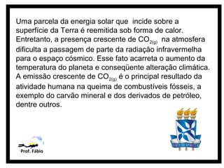 Uma parcela da energia solar que incide sobre a
superfície da Terra é reemitida sob forma de calor.
Entretanto, a presença crescente de CO2(g) na atmosfera
dificulta a passagem de parte da radiação infravermelha
para o espaço cósmico. Esse fato acarreta o aumento da
temperatura do planeta e conseqüente alteração climática.
A emissão crescente de CO2(g) é o principal resultado da
atividade humana na queima de combustíveis fósseis, a
exemplo do carvão mineral e dos derivados de petróleo,
dentre outros.




 Prof. Fábio
 