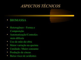 ASPECTOS TÉCNICOS


• BIOMASSA

• Heterogêneo - Forma e
  Composição.
• Automatização/Controles
  mais difíceis
• Uso de mão-de-obra
• Maior variação na queima
• Umidade- Maior consumo
• Produção de cinzas
• Baixo risco de acidentes
 