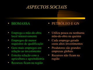 ASPECTOS SOCIAIS


• BIOMASSA                      • PETRÓLEO E GN

• Emprega a mão-de-obra         • Utiliza pouca ou nenhuma
  local intensivamente            mão-de-obra na queima
• Empregos de menor             • Cada emprego gerado
  requisitos de qualificação      custa altos investimentos
• Gera mais empregos em         • Produtores são grandes
  relação ao investimento         empresas globais
• Estreita relação com a        • Recursos não ficam na
  agricultura e agroindústria     região
• Recursos ficam na região
 