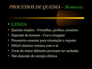 PROCESSOS DE QUEIMA – Biomassa


• LENHA
•   Queima simples - Fornalhas, grelhas, cinzeiros
•   Depende do homem - Curva irregular
•   Pirometria somente para orientação e registro
•   Difícil otimizar mistura com o ar
•   Toras de maior diâmetro precisam ser rachadas
•   Não depende de energia elétrica
 