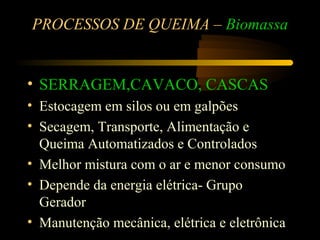 PROCESSOS DE QUEIMA – Biomassa


• SERRAGEM,CAVACO, CASCAS
• Estocagem em silos ou em galpões
• Secagem, Transporte, Alimentação e
  Queima Automatizados e Controlados
• Melhor mistura com o ar e menor consumo
• Depende da energia elétrica- Grupo
  Gerador
• Manutenção mecânica, elétrica e eletrônica
 